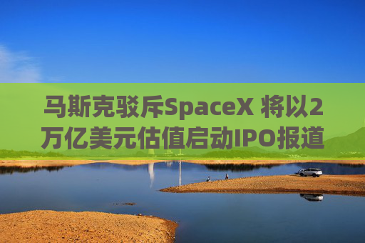 马斯克驳斥SpaceX 将以2万亿美元估值启动IPO报道