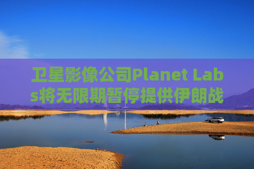 卫星影像公司Planet Labs将无限期暂停提供伊朗战区影像