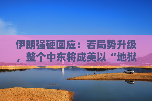 伊朗强硬回应：若局势升级，整个中东将成美以“地狱”