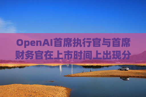 OpenAI首席执行官与首席财务官在上市时间上出现分歧