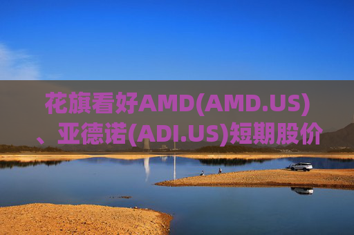 花旗看好AMD(AMD.US)、亚德诺(ADI.US)短期股价表现，并视苹果链为优质防御