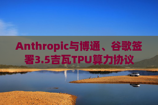 Anthropic与博通、谷歌签署3.5吉瓦TPU算力协议