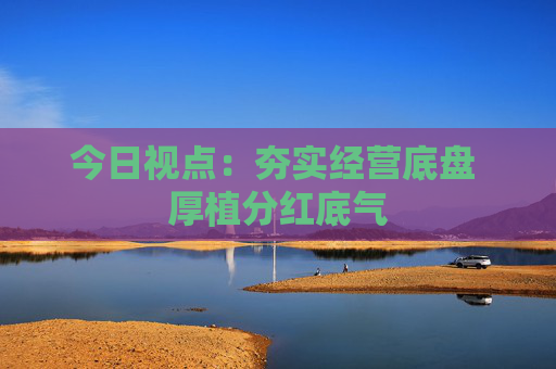 今日视点:夯实经营底盘 厚植分红底气 第1张 今日视点:夯实经营底盘 厚植分红底气 第1张