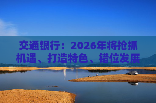 交通银行：2026年将抢抓机遇、打造特色、错位发展，推动实现质的有效提升和量的合理增长