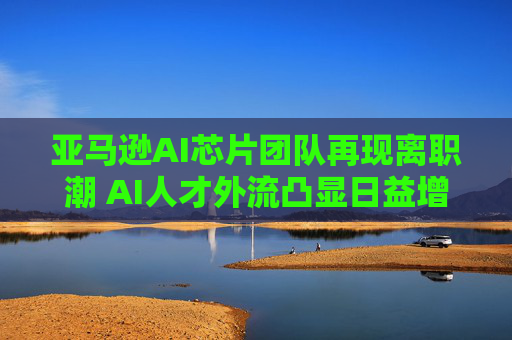 亚马逊AI芯片团队再现离职潮 AI人才外流凸显日益增长的执行风险