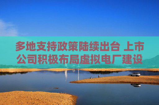 多地支持政策陆续出台 上市公司积极布局虚拟电厂建设  第1张