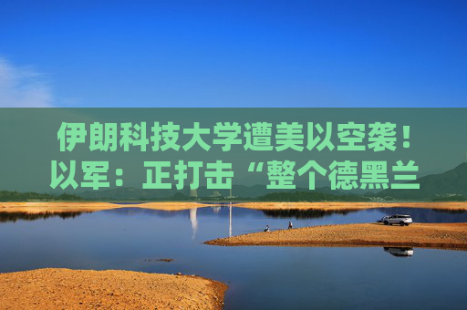 伊朗科技大学遭美以空袭！以军：正打击“整个德黑兰”的伊朗政权目标