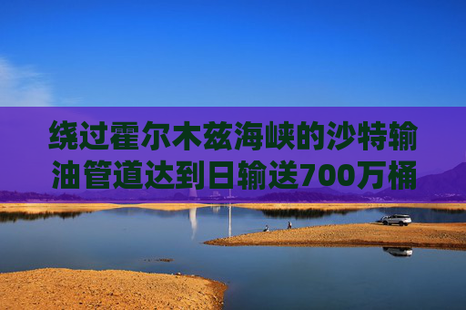 绕过霍尔木兹海峡的沙特输油管道达到日输送700万桶