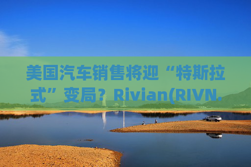 美国汽车销售将迎“特斯拉式”变局？Rivian(RIVN.US)赢得华盛顿州直销权 挑战传统特许经营法根基