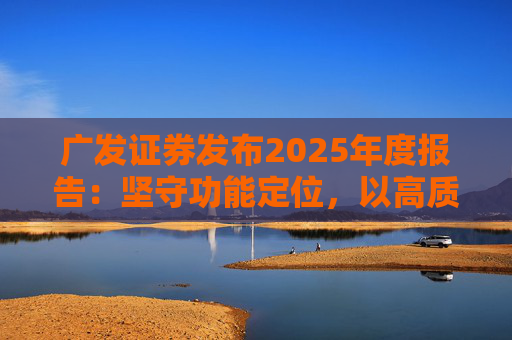 广发证券发布2025年度报告：坚守功能定位，以高质量发展服务国家战略
