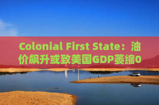 Colonial First State：油价飙升或致美国GDP萎缩0.5%  第1张