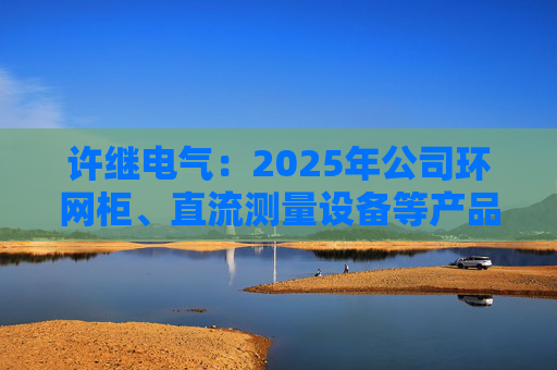 许继电气：2025年公司环网柜、直流测量设备等产品在沙特、西班牙、巴西等多国获新签订单