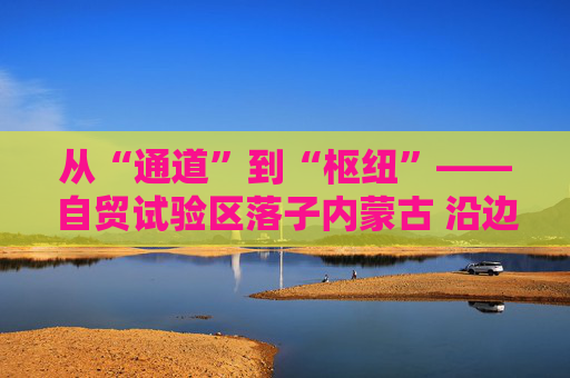 从“通道”到“枢纽”——自贸试验区落子内蒙古 沿边开放谱新篇
