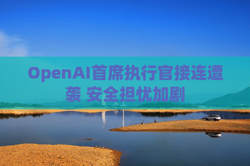 OpenAI首席执行官接连遭袭 安全担忧加剧