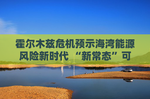 霍尔木兹危机预示海湾能源风险新时代 “新常态”可能为下一轮冲突埋下伏笔