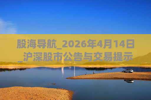 股海导航_2026年4月14日_沪深股市公告与交易提示
