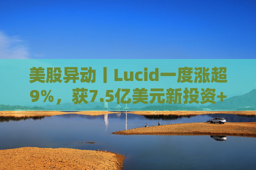美股异动丨Lucid一度涨超9%,获7.5亿美元新投资+扩大与优步合作 第1张 美股异动丨Lucid一度涨超9%,获7.5亿美元新投资+扩大与优步合作 第1张
