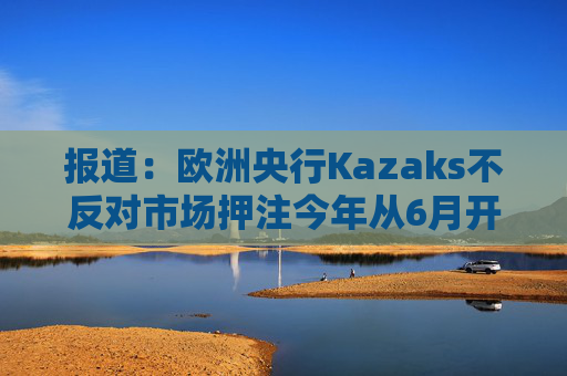 报道：欧洲央行Kazaks不反对市场押注今年从6月开始有两次加息