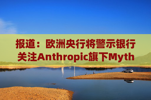 报道：欧洲央行将警示银行关注Anthropic旗下Mythos模型风险