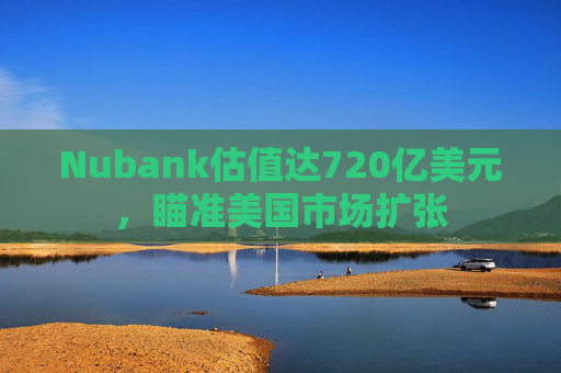 Nubank估值达720亿美元，瞄准美国市场扩张