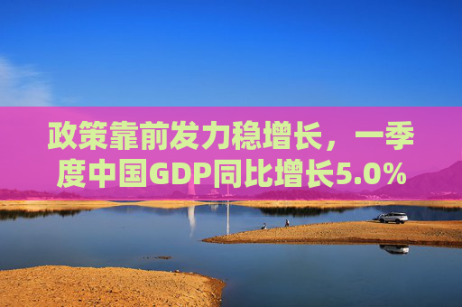 政策靠前发力稳增长，一季度中国GDP同比增长5.0%