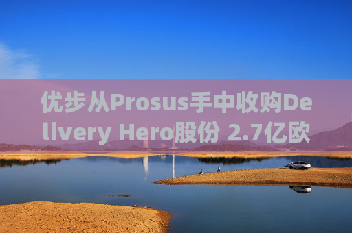 优步从Prosus手中收购Delivery Hero股份 2.7亿欧元交易表明对配送领域的兴趣
