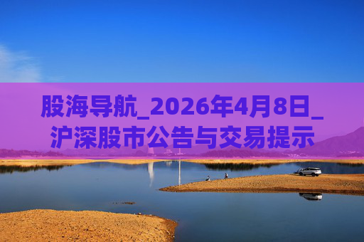 股海导航_2026年4月8日_沪深股市公告与交易提示