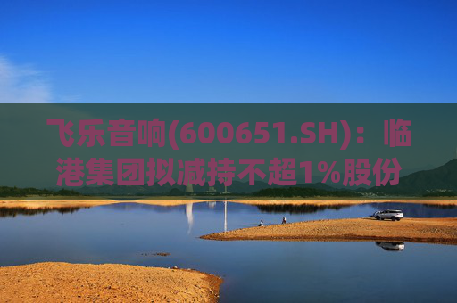 飞乐音响(600651.SH)：临港集团拟减持不超1%股份