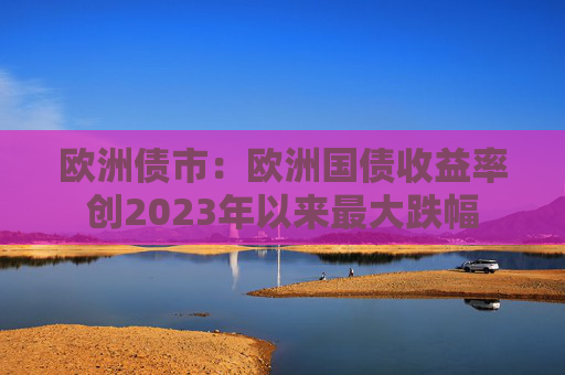 欧洲债市：欧洲国债收益率创2023年以来最大跌幅