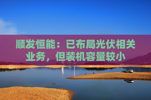 顺发恒能：已布局光伏相关业务，但装机容量较小