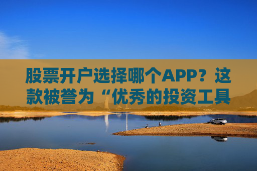股票开户选择哪个APP？这款被誉为“优秀的投资工具”可能适合你！