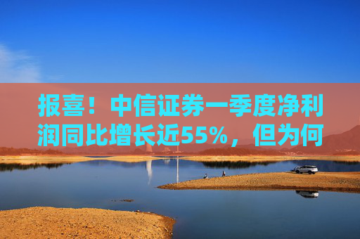 报喜！中信证券一季度净利润同比增长近55%，但为何开年来股价却持续走低？