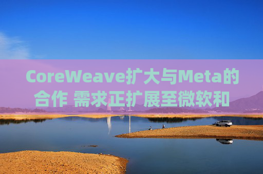 CoreWeave扩大与Meta的合作 需求正扩展至微软和OpenAI之外