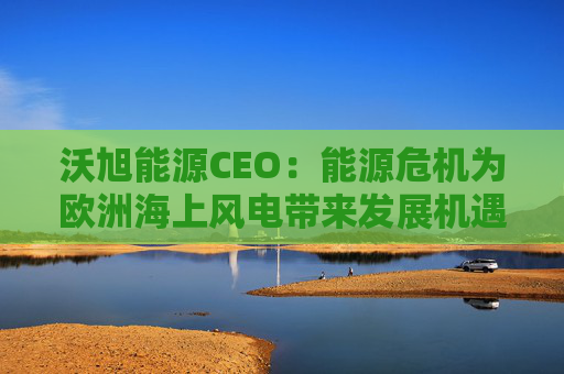 沃旭能源CEO：能源危机为欧洲海上风电带来发展机遇