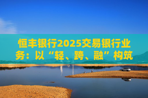 恒丰银行2025交易银行业务:以“轻、跨、融”构筑增长新优势 第1张 恒丰银行2025交易银行业务:以“轻、跨、融”构筑增长新优势 第1张