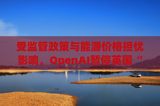 受监管政策与能源价格担忧影响，OpenAI暂停英国“星门”项目