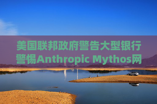 美国联邦政府警告大型银行警惕Anthropic Mythos网络威胁