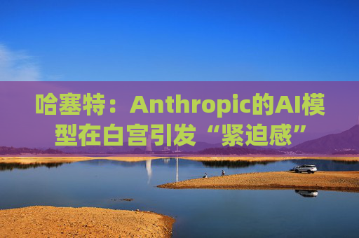 哈塞特：Anthropic的AI模型在白宫引发“紧迫感”
