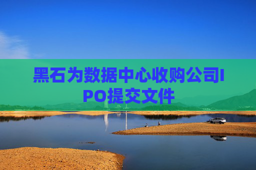 黑石为数据中心收购公司IPO提交文件