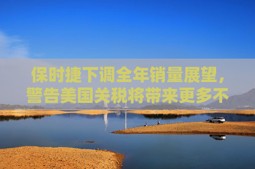 保时捷下调全年销量展望，警告美国关税将带来更多不确定性
