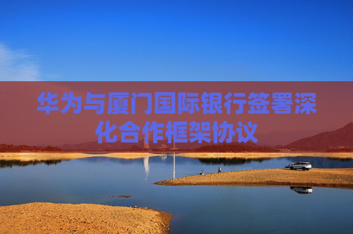 华为与厦门国际银行签署深化合作框架协议