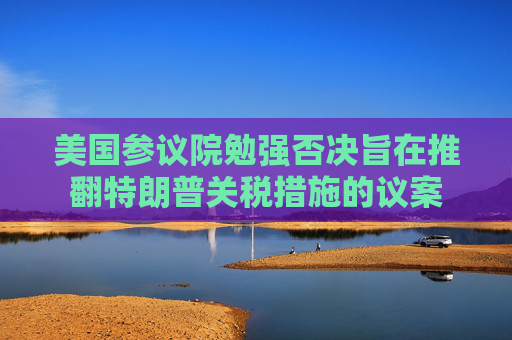 美国参议院勉强否决旨在推翻特朗普关税措施的议案