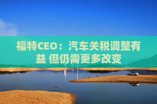 福特CEO：汽车关税调整有益 但仍需更多改变