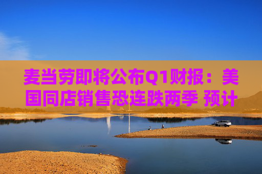 麦当劳即将公布Q1财报：美国同店销售恐连跌两季 预计营收60.9亿美元
