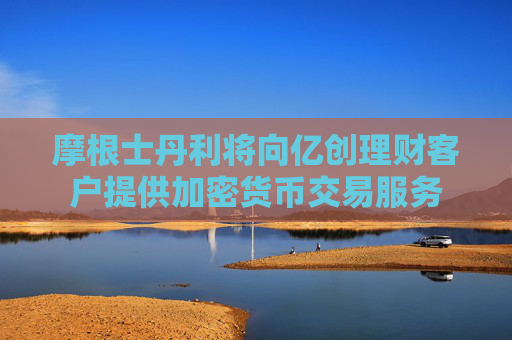 摩根士丹利将向亿创理财客户提供加密货币交易服务