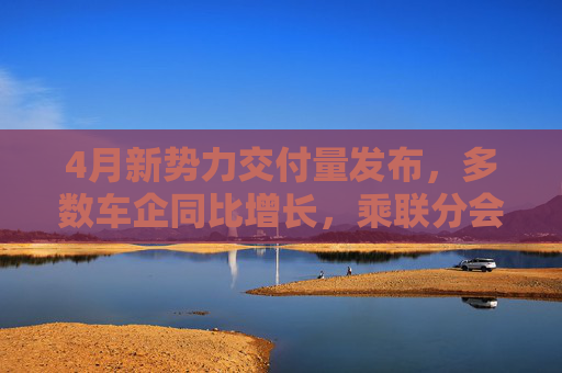4月新势力交付量发布，多数车企同比增长，乘联分会：全月销量呈现“前低后高”特征