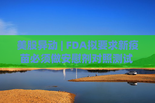 美股异动 | FDA拟要求新疫苗必须做安慰剂对照测试 疫苗板块逆市走低