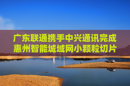 广东联通携手中兴通讯完成惠州智能城域网小颗粒切片试点