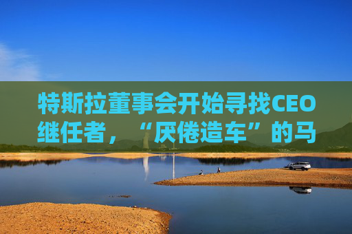 特斯拉董事会开始寻找CEO继任者，“厌倦造车”的马斯克需要一个“库克”？  第1张