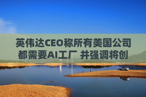 英伟达CEO称所有美国公司都需要AI工厂 并强调将创造美国就业岗位